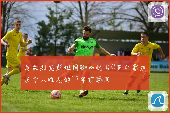 乌兹别克斯坦国脚回忆与C罗合影经历令人难忘的17年前瞬间