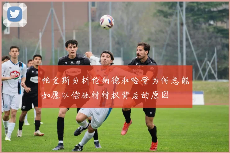 帕金斯分析伦纳德和哈登为何总能如愿以偿独特特权背后的原因