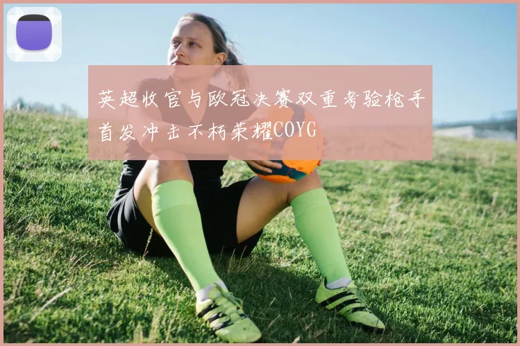 英超收官与欧冠决赛双重考验枪手首发冲击不朽荣耀COYG