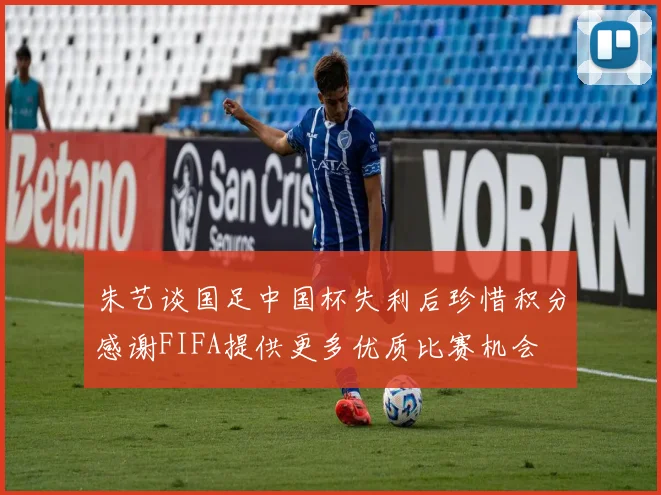 朱艺谈国足中国杯失利后珍惜积分感谢FIFA提供更多优质比赛机会