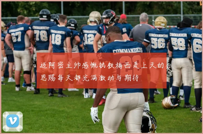 迈阿密主帅感慨执教梅西是上天的恩赐每天都充满激动与期待