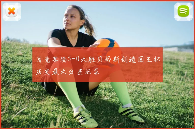马竞客场5-0大胜贝蒂斯创造国王杯历史最大分差记录