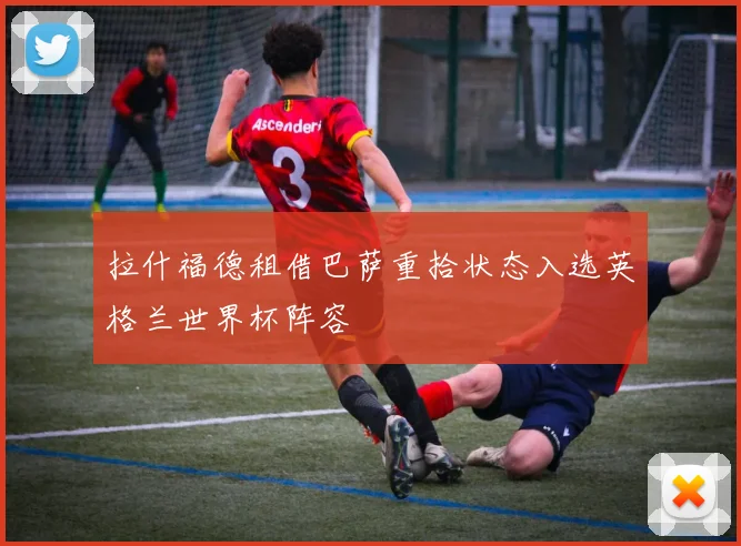 拉什福德租借巴萨重拾状态入选英格兰世界杯阵容