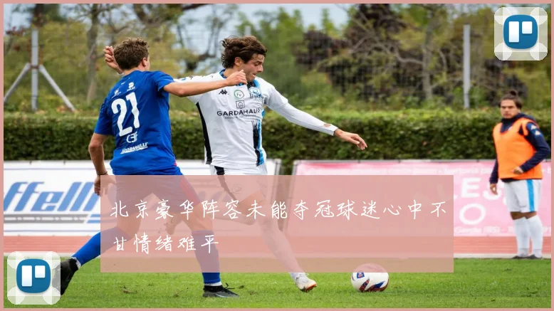 北京豪华阵容未能夺冠球迷心中不甘情绪难平