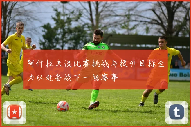 阿什拉夫谈比赛挑战与提升目标全力以赴备战下一场赛事
