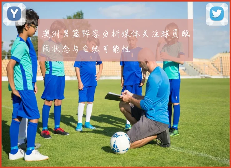 澳洲男篮阵容分析媒体关注球员赋闲状态与合练可能性