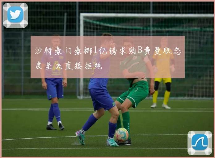 沙特豪门豪掷1亿镑求购B费曼联态度坚决直接拒绝