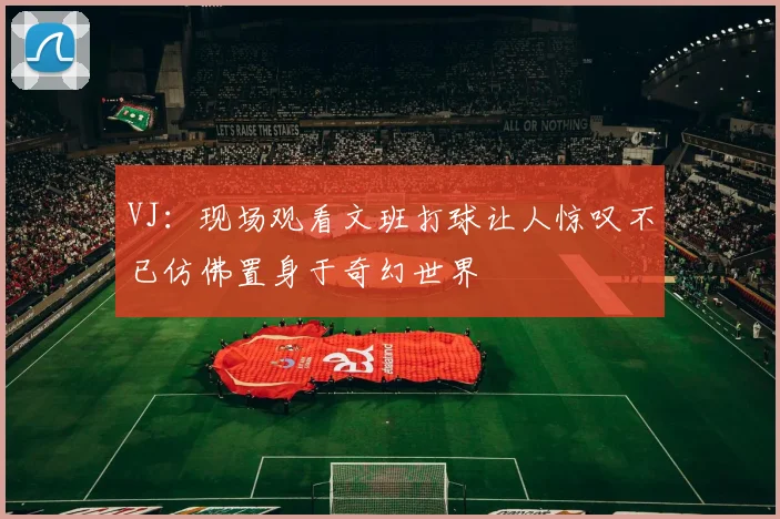 VJ：现场观看文班打球让人惊叹不已仿佛置身于奇幻世界