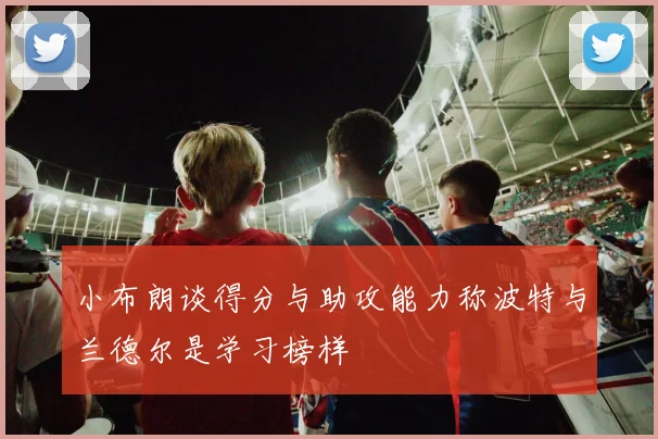 小布朗谈得分与助攻能力称波特与兰德尔是学习榜样