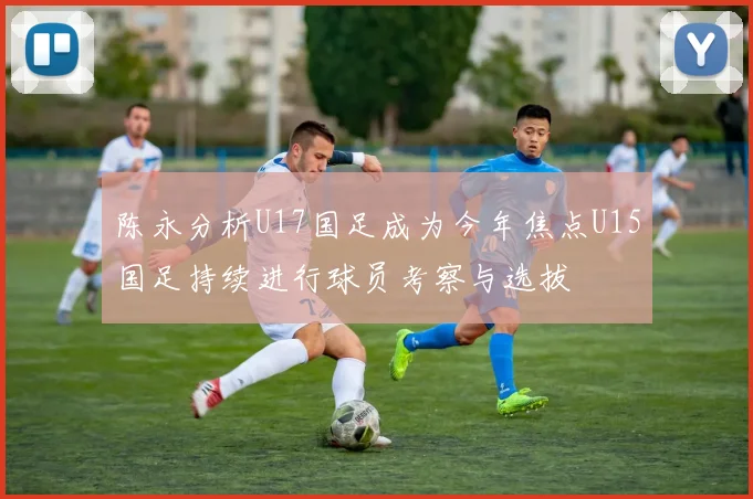 陈永分析U17国足成为今年焦点U15国足持续进行球员考察与选拔