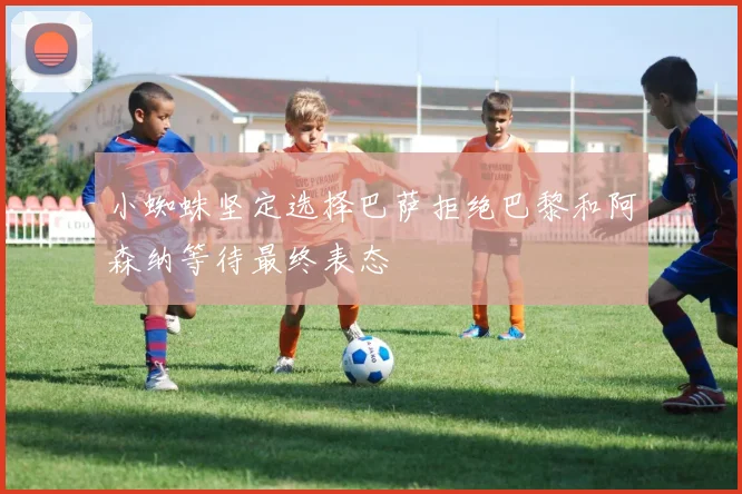 小蜘蛛坚定选择巴萨拒绝巴黎和阿森纳等待最终表态
