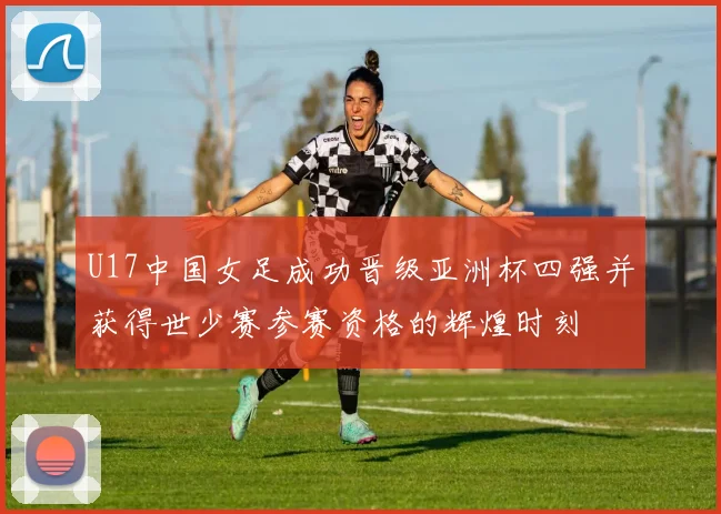 U17中国女足成功晋级亚洲杯四强并获得世少赛参赛资格的辉煌时刻