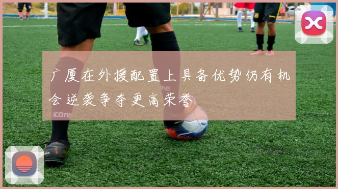 广厦在外援配置上具备优势仍有机会逆袭争夺更高荣誉