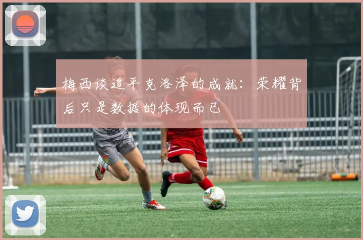梅西谈追平克洛泽的成就：荣耀背后只是数据的体现而已