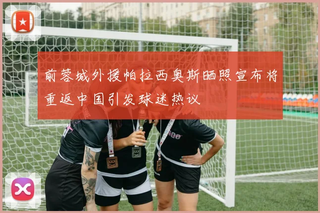 前蓉城外援帕拉西奥斯晒照宣布将重返中国引发球迷热议