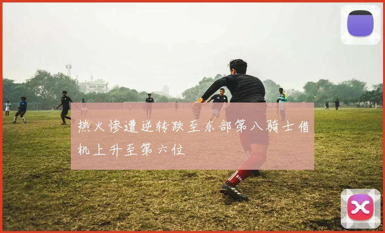 热火惨遭逆转跌至东部第八骑士借机上升至第六位