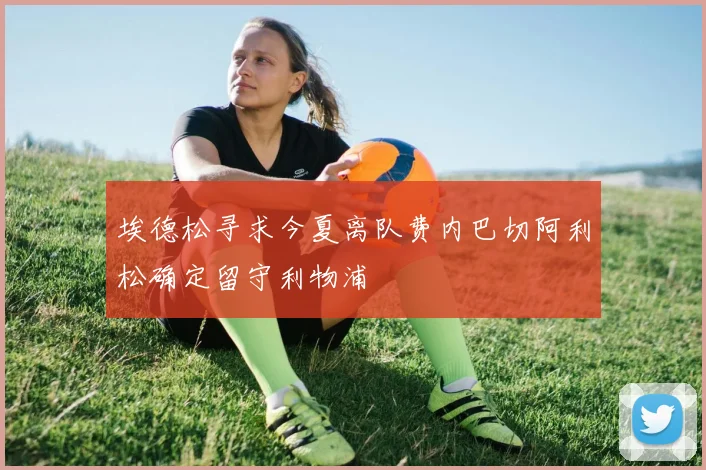 埃德松寻求今夏离队费内巴切阿利松确定留守利物浦
