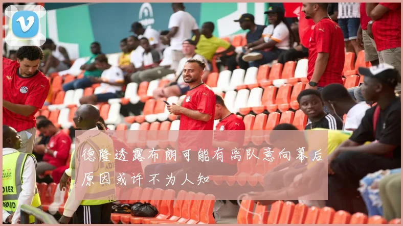 德隆透露布朗可能有离队意向幕后原因或许不为人知