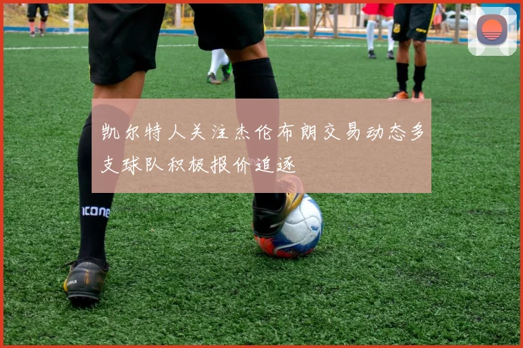 凯尔特人关注杰伦布朗交易动态多支球队积极报价追逐