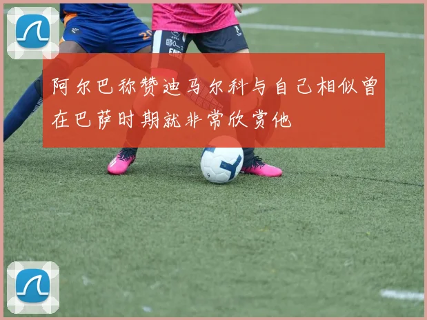 阿尔巴称赞迪马尔科与自己相似曾在巴萨时期就非常欣赏他