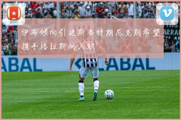伊布倾向引进斯洛特朗尼克则希望携手格拉斯纳入职