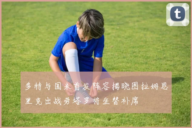 多特与国米首发阵容揭晓图拉姆恩里克出战劳塔罗将坐替补席