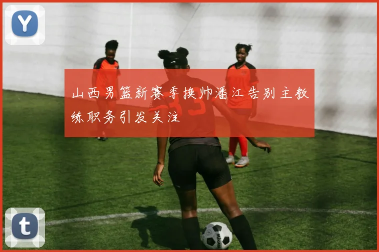 山西男篮新赛季换帅潘江告别主教练职务引发关注