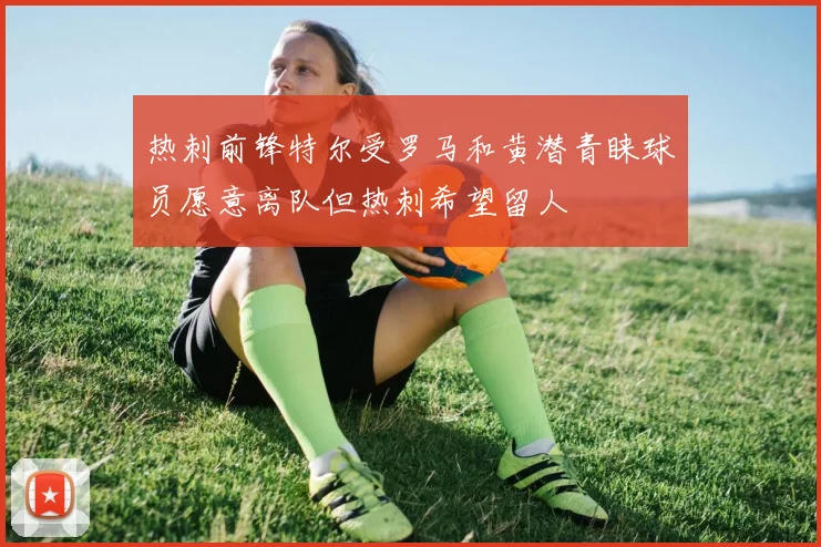热刺前锋特尔受罗马和黄潜青睐球员愿意离队但热刺希望留人