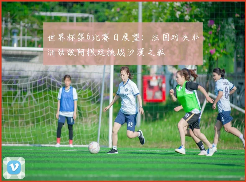 世界杯第6比赛日展望：法国对决非洲劲敌阿根廷挑战沙漠之狐